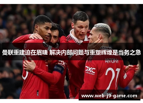 曼联重建迫在眉睫 解决内部问题与重塑辉煌是当务之急
