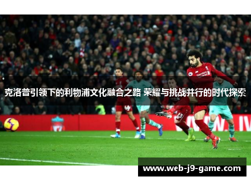 克洛普引领下的利物浦文化融合之路 荣耀与挑战并行的时代探索