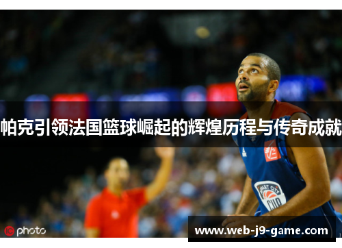 帕克引领法国篮球崛起的辉煌历程与传奇成就