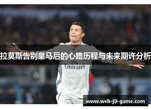 拉莫斯告别皇马后的心路历程与未来期许分析