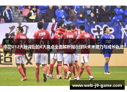 申花U12大胜背后的6大亮点全面解析揭示球队未来潜力与成长轨迹
