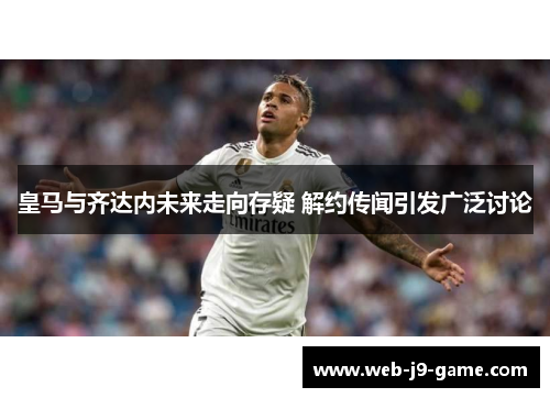 皇马与齐达内未来走向存疑 解约传闻引发广泛讨论