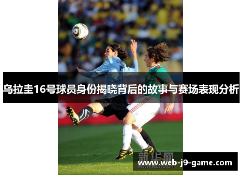 乌拉圭16号球员身份揭晓背后的故事与赛场表现分析