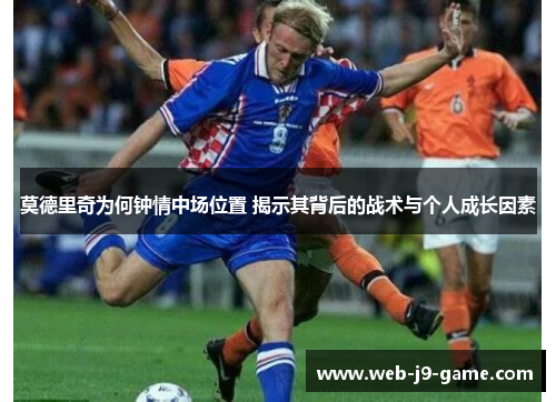 莫德里奇为何钟情中场位置 揭示其背后的战术与个人成长因素