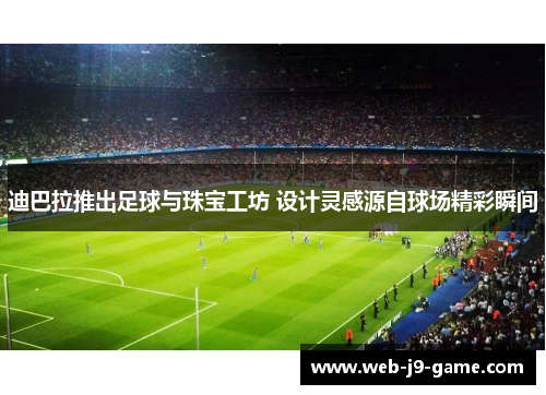 迪巴拉推出足球与珠宝工坊 设计灵感源自球场精彩瞬间 迪巴拉推出足球与珠宝工坊 设计灵感源自球场精彩瞬间