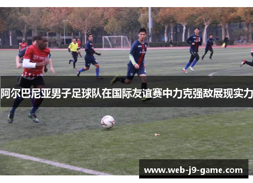 阿尔巴尼亚男子足球队在国际友谊赛中力克强敌展现实力